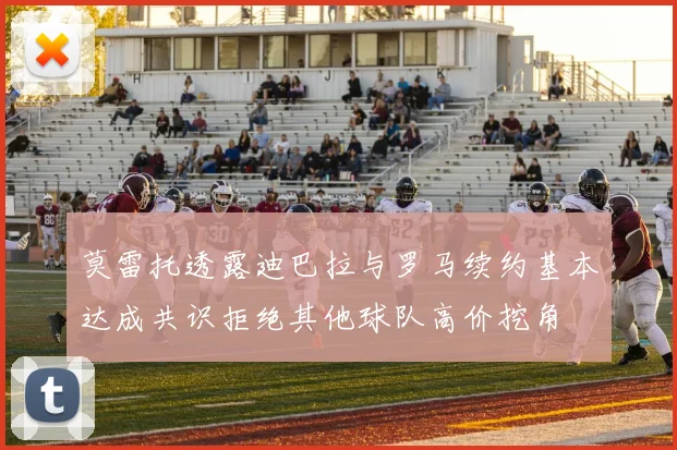 莫雷托透露迪巴拉与罗马续约基本达成共识拒绝其他球队高价挖角