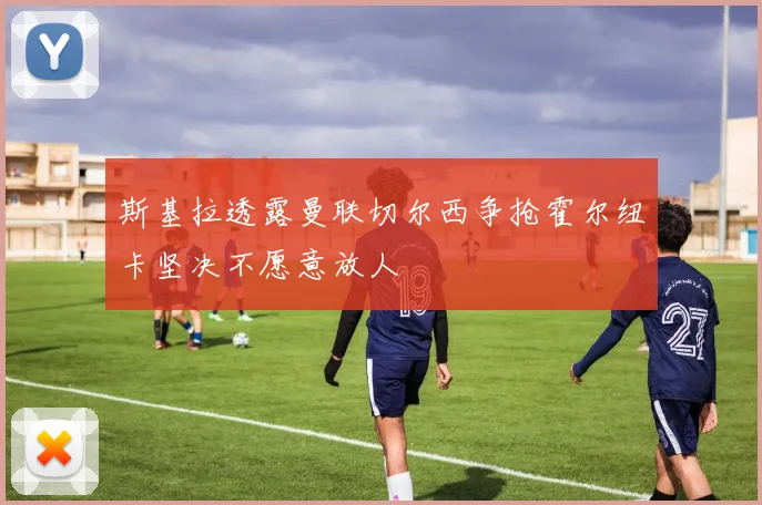 斯基拉透露曼联切尔西争抢霍尔纽卡坚决不愿意放人