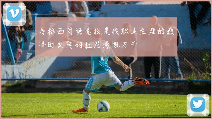 与梅西同场竞技是我职业生涯的巅峰时刻阿姆杜尼感慨万千