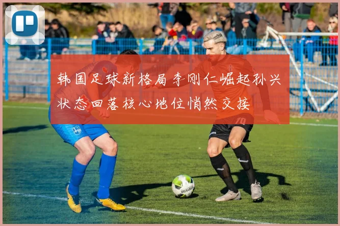 韩国足球新格局李刚仁崛起孙兴慜状态回落核心地位悄然交接