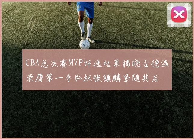 CBA总决赛MVP评选结果揭晓古德温荣膺第一李弘权张镇麟紧随其后