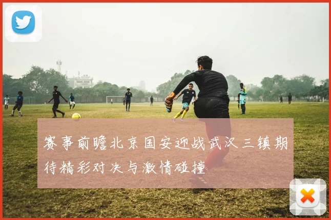 赛事前瞻北京国安迎战武汉三镇期待精彩对决与激情碰撞