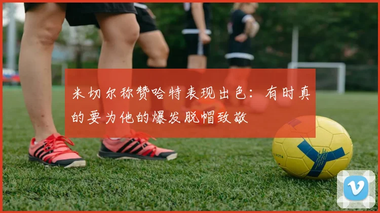 米切尔称赞哈特表现出色：有时真的要为他的爆发脱帽致敬