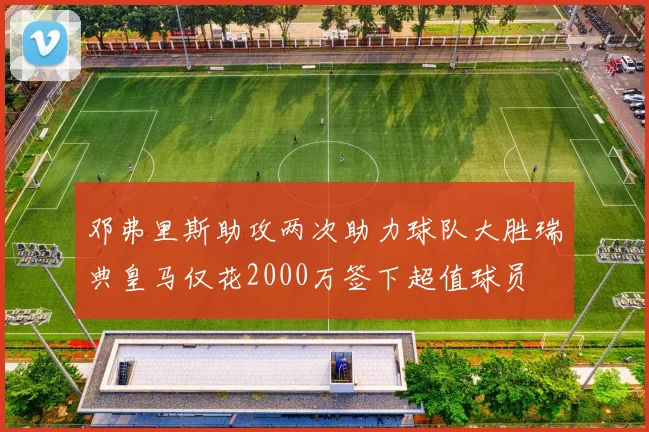 邓弗里斯助攻两次助力球队大胜瑞典皇马仅花2000万签下超值球员