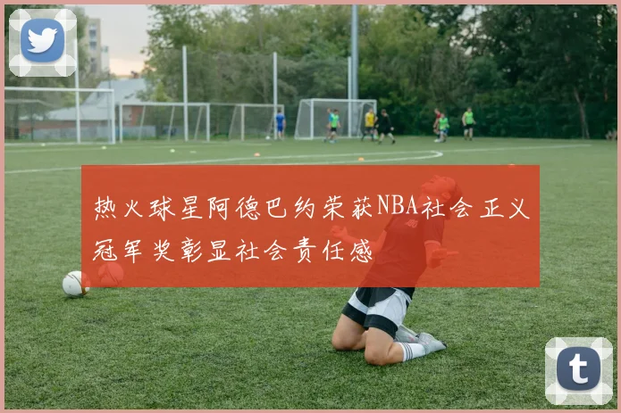 热火球星阿德巴约荣获NBA社会正义冠军奖彰显社会责任感