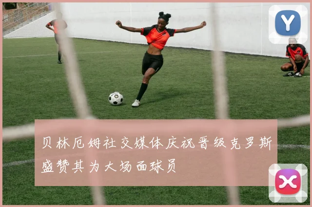贝林厄姆社交媒体庆祝晋级克罗斯盛赞其为大场面球员