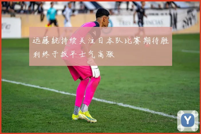 远藤航持续关注日本队比赛期待胜利终于扳平士气高涨
