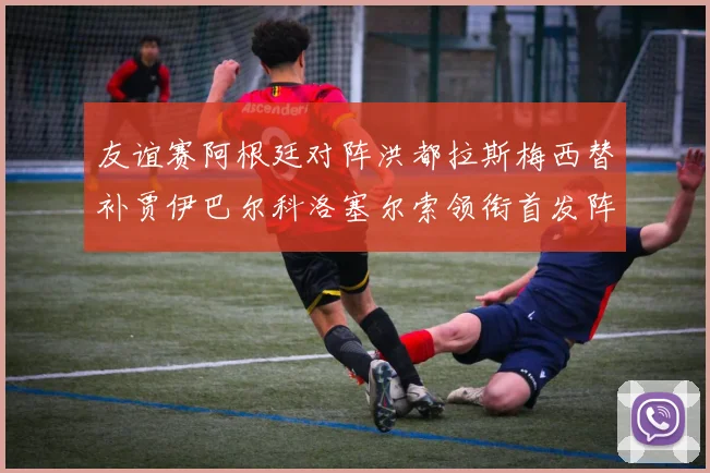 友谊赛阿根廷对阵洪都拉斯梅西替补贾伊巴尔科洛塞尔索领衔首发阵容