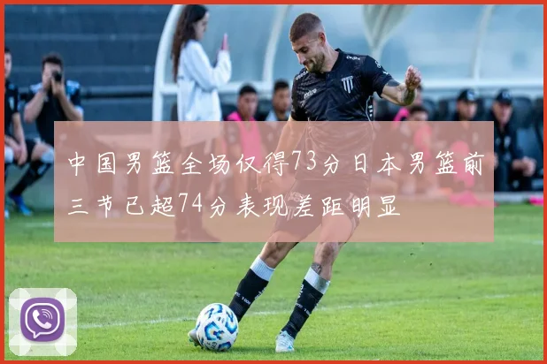 中国男篮全场仅得73分日本男篮前三节已超74分表现差距明显