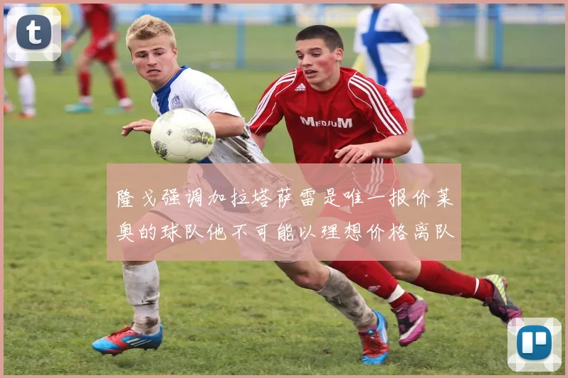 隆戈强调加拉塔萨雷是唯一报价莱奥的球队他不可能以理想价格离队
