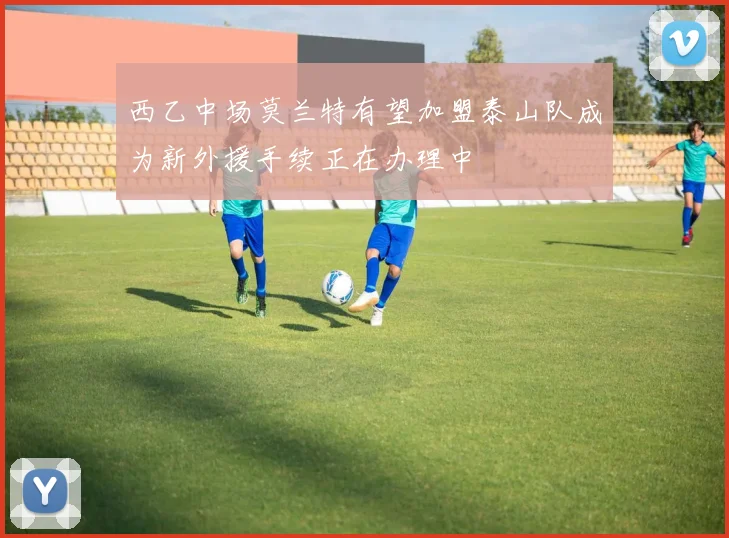 西乙中场莫兰特有望加盟泰山队成为新外援手续正在办理中