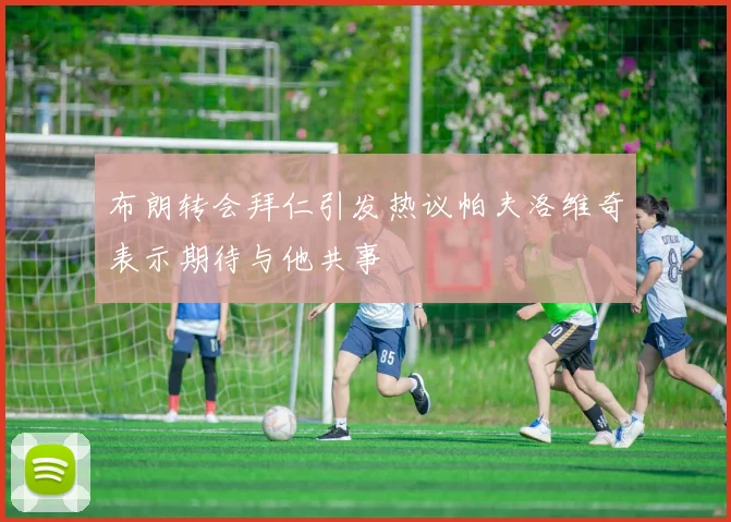 布朗转会拜仁引发热议帕夫洛维奇表示期待与他共事