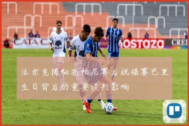 法尔克揭秘孔帕尼赛后祝福赛巴里生日背后的重要谈判影响